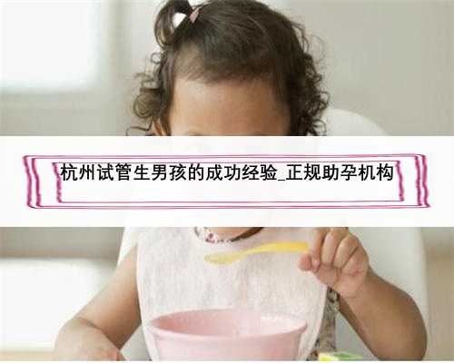 杭州试管生男孩的成功经验_正规助孕机构